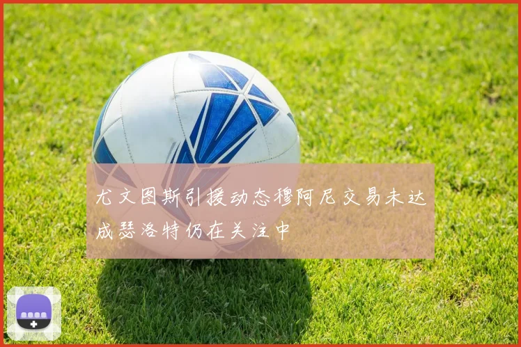 尤文图斯引援动态穆阿尼交易未达成瑟洛特仍在关注中