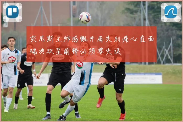突尼斯主帅感慨开局失利痛心直面瑞典双星前锋必须零失误