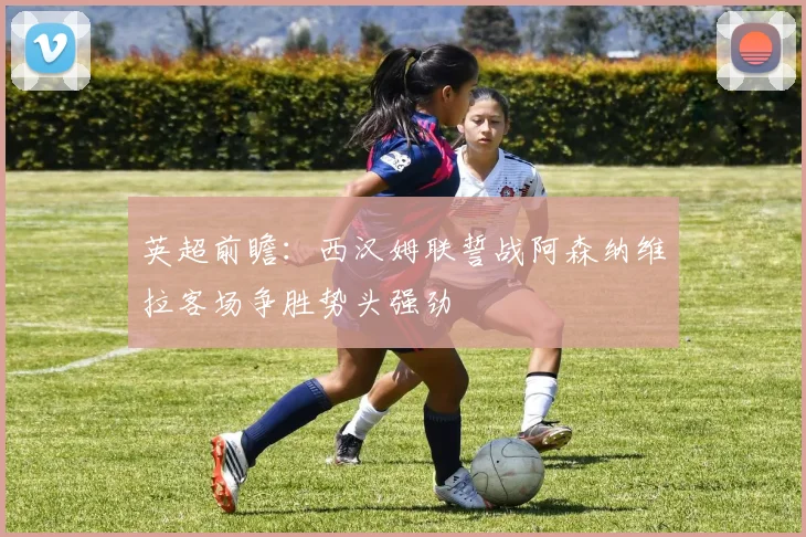 英超前瞻：西汉姆联誓战阿森纳维拉客场争胜势头强劲