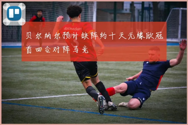 贝尔纳尔预计缺阵约十天无缘欧冠首回合对阵马竞