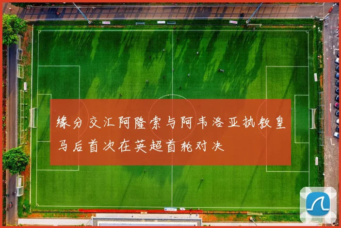 缘分交汇阿隆索与阿韦洛亚执教皇马后首次在英超首轮对决