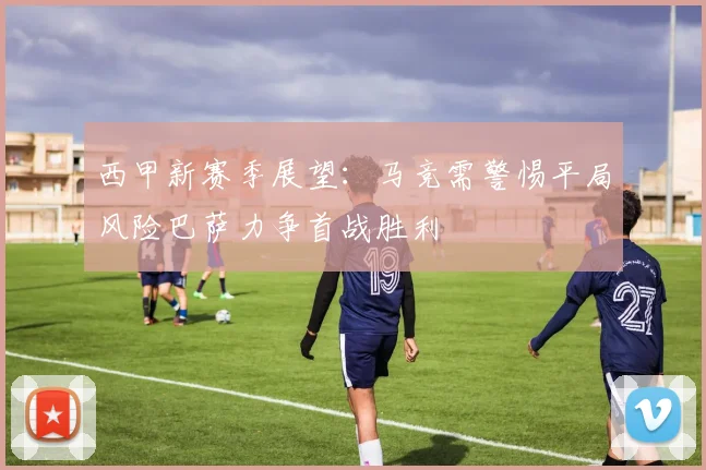 西甲新赛季展望：马竞需警惕平局风险巴萨力争首战胜利