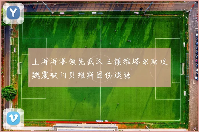 上海海港领先武汉三镇维塔尔助攻魏震破门贝维斯因伤退场