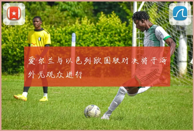 爱尔兰与以色列欧国联对决将于海外无观众进行