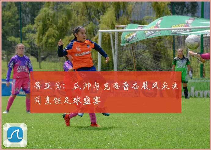 蒂亚戈：瓜帅与克洛普各展风采共同烹饪足球盛宴