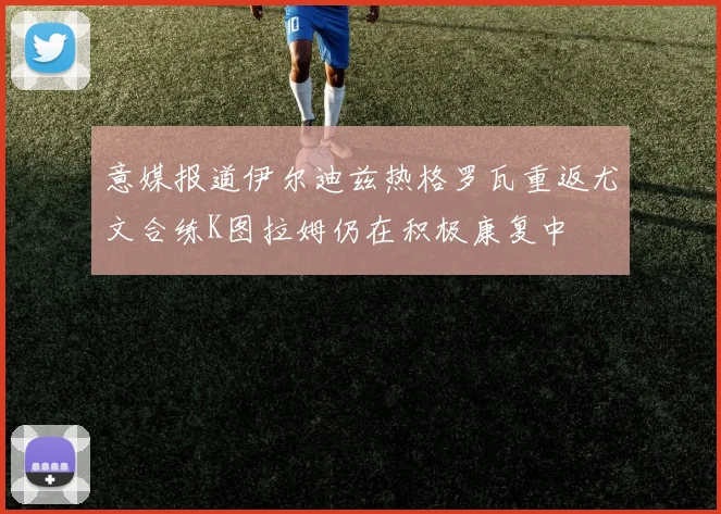 意媒报道伊尔迪兹热格罗瓦重返尤文合练K图拉姆仍在积极康复中