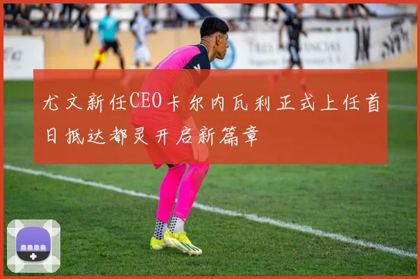 尤文新任CEO卡尔内瓦利正式上任首日抵达都灵开启新篇章