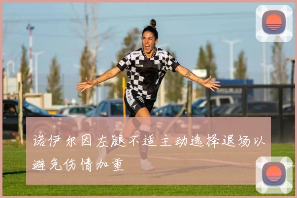 诺伊尔因左腿不适主动选择退场以避免伤情加重