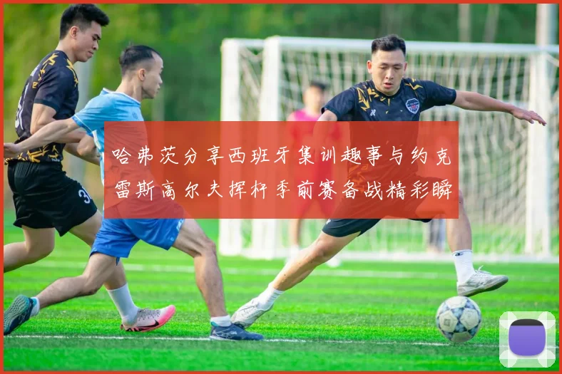 哈弗茨分享西班牙集训趣事与约克雷斯高尔夫挥杆季前赛备战精彩瞬间