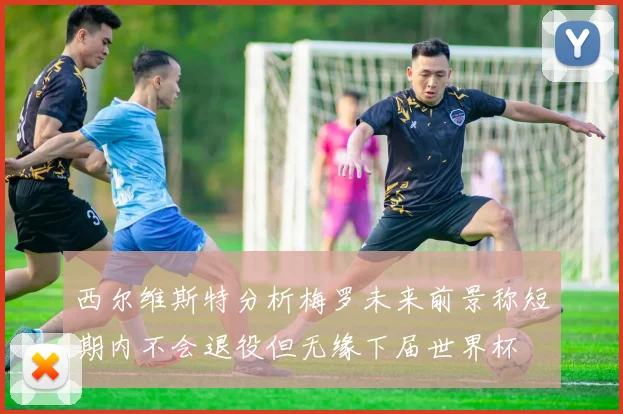 西尔维斯特分析梅罗未来前景称短期内不会退役但无缘下届世界杯