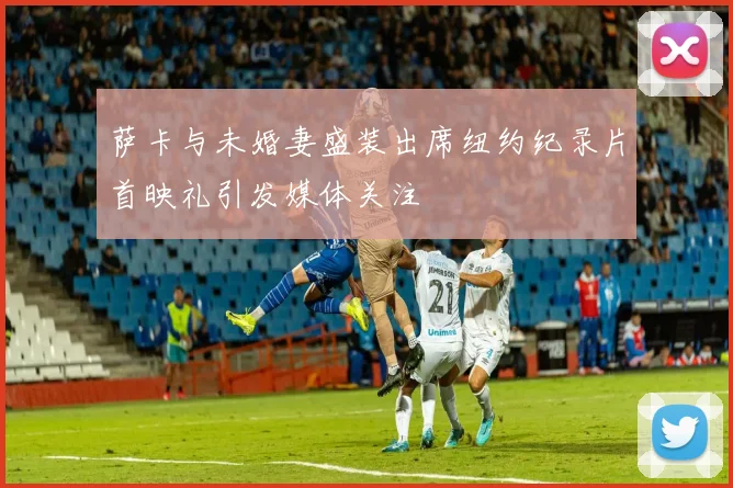 萨卡与未婚妻盛装出席纽约纪录片首映礼引发媒体关注