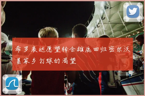 希罗表达愿望转会雄鹿回归密尔沃基家乡打球的渴望