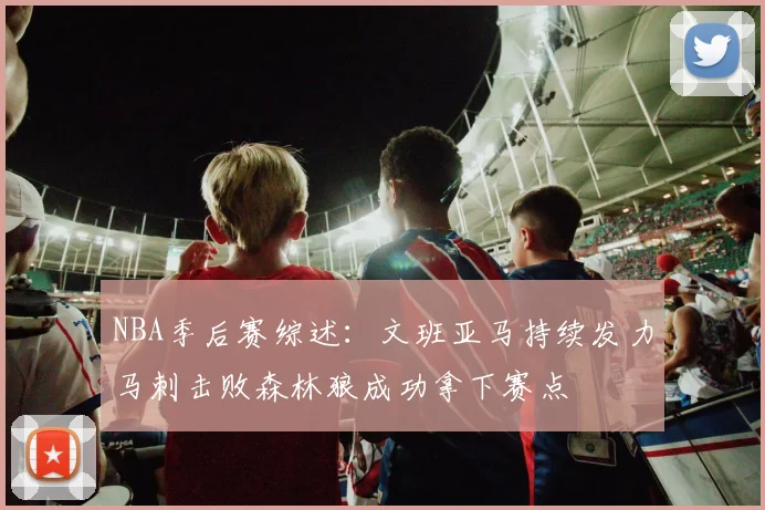 NBA季后赛综述：文班亚马持续发力马刺击败森林狼成功拿下赛点