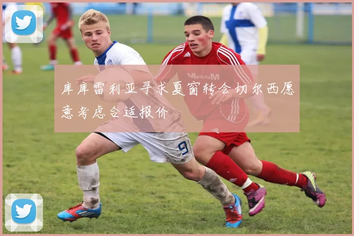 库库雷利亚寻求夏窗转会切尔西愿意考虑合适报价