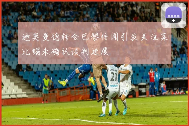 迪奥曼德转会巴黎传闻引发关注莱比锡未确认谈判进展