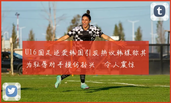 U16国足逆袭韩国引发热议韩媒称其为耻辱对手模仿孙兴慜令人震惊