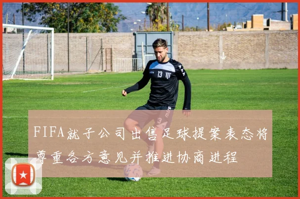 FIFA就子公司出售足球提案表态将尊重各方意见并推进协商进程