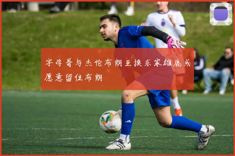 字母哥与杰伦布朗互换东家雄鹿或愿意留住布朗