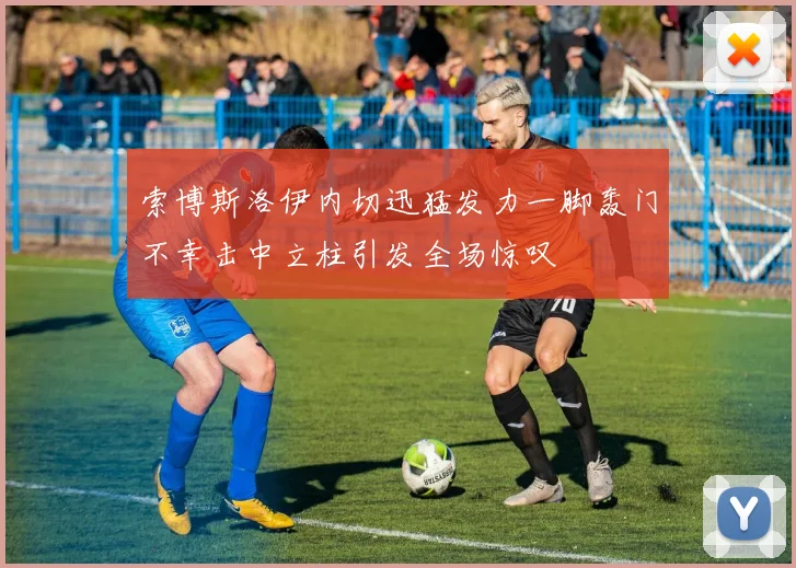 索博斯洛伊内切迅猛发力一脚轰门不幸击中立柱引发全场惊叹