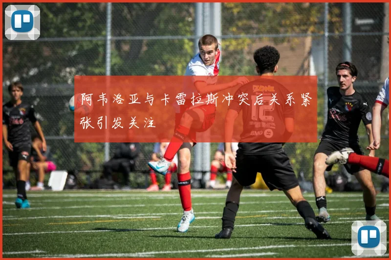 阿韦洛亚与卡雷拉斯冲突后关系紧张引发关注