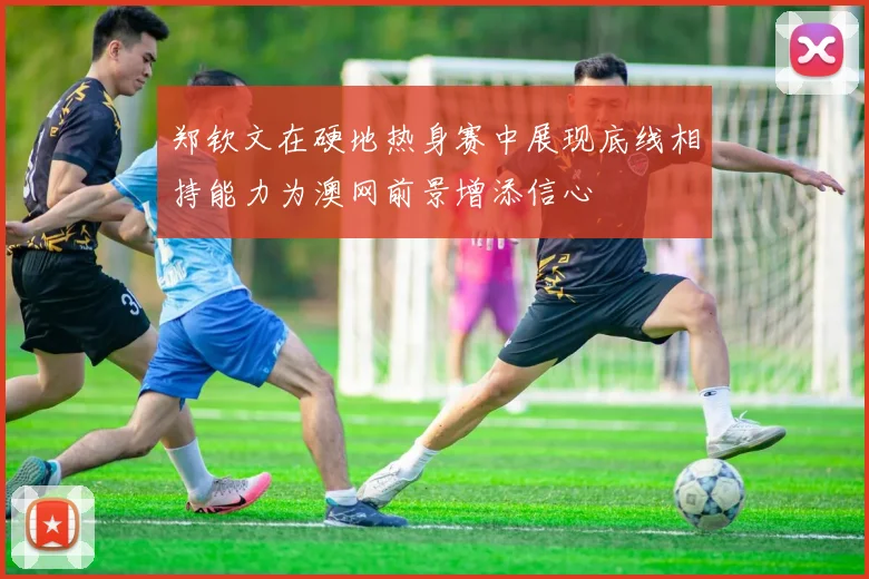 郑钦文在硬地热身赛中展现底线相持能力为澳网前景增添信心