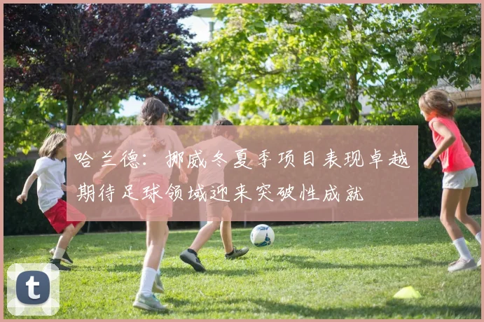 哈兰德：挪威冬夏季项目表现卓越期待足球领域迎来突破性成就
