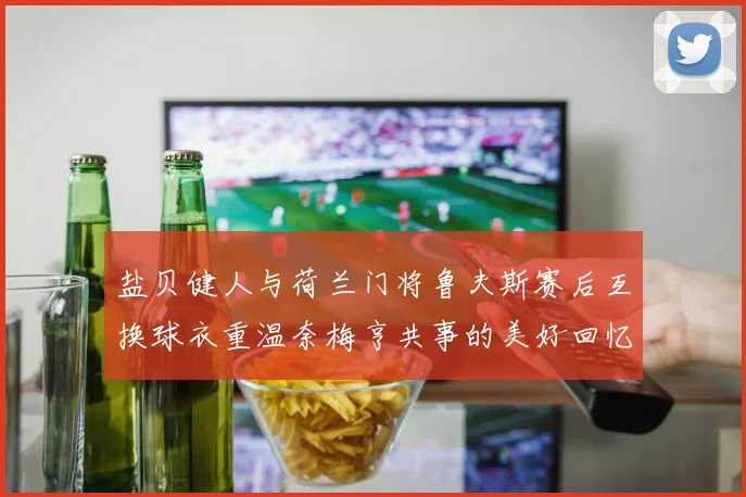 盐贝健人与荷兰门将鲁夫斯赛后互换球衣重温奈梅亨共事的美好回忆